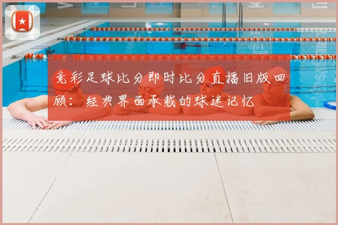 竞彩足球比分即时比分直播旧版回顾：经典界面承载的球迷记忆