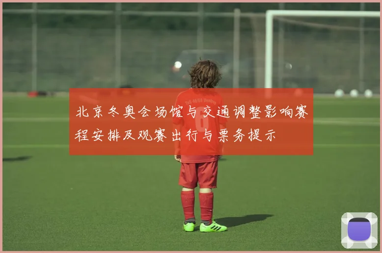 北京冬奥会场馆与交通调整影响赛程安排及观赛出行与票务提示