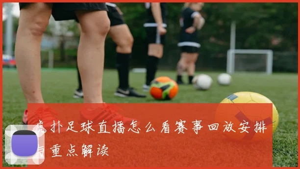 虎扑足球直播怎么看赛事回放安排与重点解读