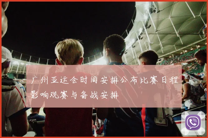 广州亚运会时间安排公布比赛日程影响观赛与备战安排