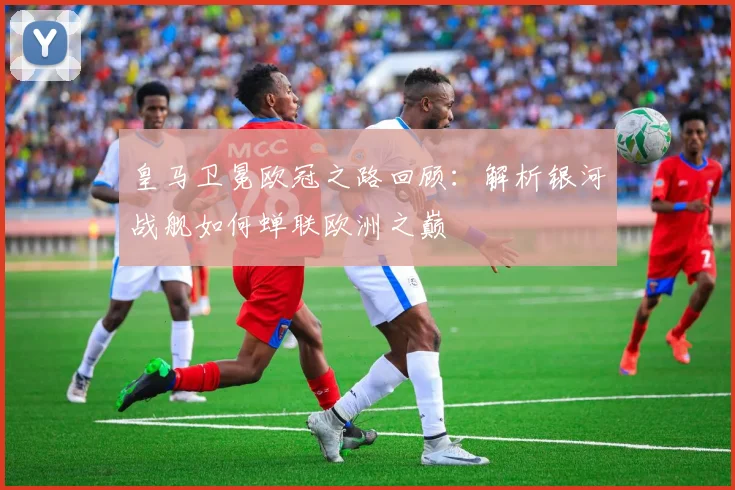 皇马卫冕欧冠之路回顾：解析银河战舰如何蝉联欧洲之巅